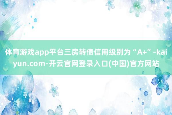 体育游戏app平台三房转债信用级别为“A+”-kaiyun.com-开云官网登录入口(中国)官方网站