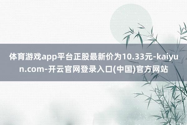 体育游戏app平台正股最新价为10.33元-kaiyun.com-开云官网登录入口(中国)官方网站