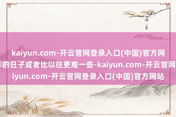 kaiyun.com-开云官网登录入口(中国)官方网站白酒企业和经销商本年的日子或者比以往更难一些-kaiyun.com-开云官网登录入口(中国)官方网站