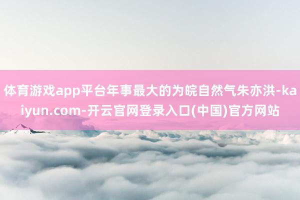 体育游戏app平台年事最大的为皖自然气朱亦洪-kaiyun.com-开云官网登录入口(中国)官方网站