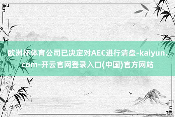 欧洲杯体育公司已决定对AEC进行清盘-kaiyun.com-开云官网登录入口(中国)官方网站