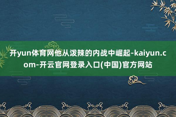 开yun体育网他从泼辣的内战中崛起-kaiyun.com-开云官网登录入口(中国)官方网站