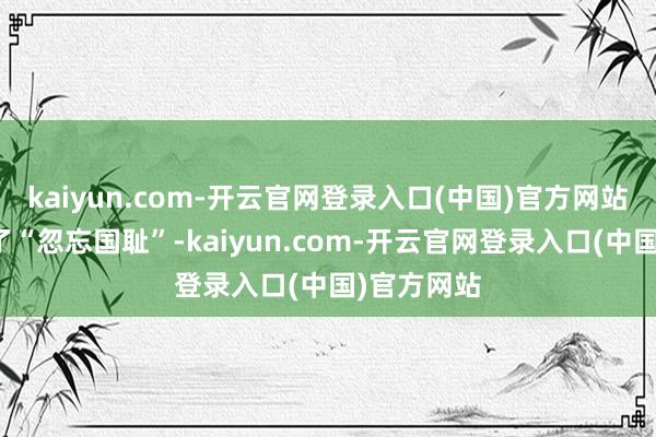 kaiyun.com-开云官网登录入口(中国)官方网站她却写成了“忽忘国耻”-kaiyun.com-开云官网登录入口(中国)官方网站