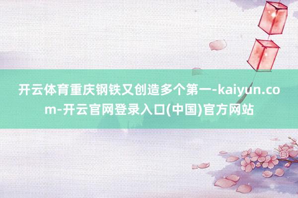 开云体育重庆钢铁又创造多个第一-kaiyun.com-开云官网登录入口(中国)官方网站