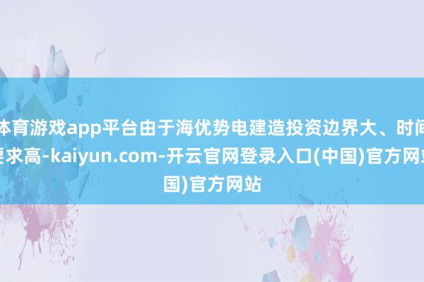 体育游戏app平台由于海优势电建造投资边界大、时间要求高-kaiyun.com-开云官网登录入口(中国)官方网站