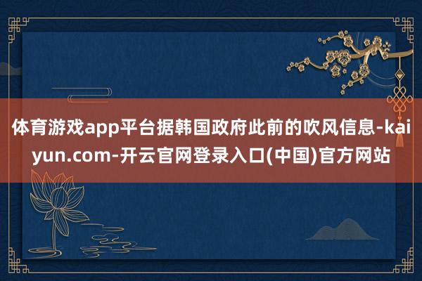 体育游戏app平台据韩国政府此前的吹风信息-kaiyun.com-开云官网登录入口(中国)官方网站