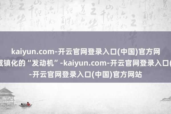 kaiyun.com-开云官网登录入口(中国)官方网站产业是县域城镇化的“发动机”-kaiyun.com-开云官网登录入口(中国)官方网站